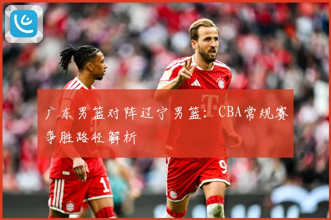 广东男篮对阵辽宁男篮：CBA常规赛争胜路径解析
