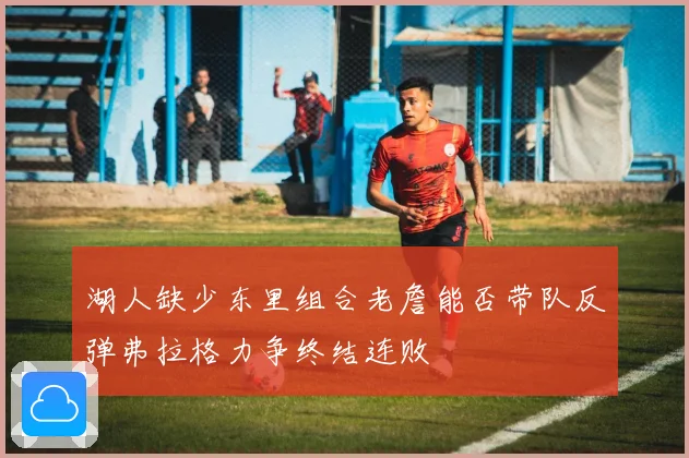 湖人缺少东里组合老詹能否带队反弹弗拉格力争终结连败