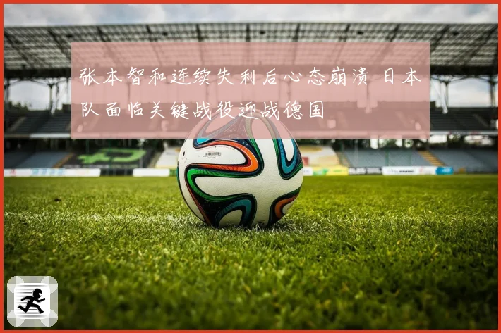 张本智和连续失利后心态崩溃 日本队面临关键战役迎战德国