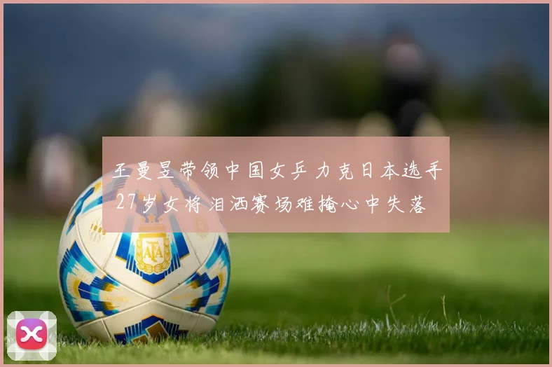 王曼昱带领中国女乒力克日本选手 27岁女将泪洒赛场难掩心中失落