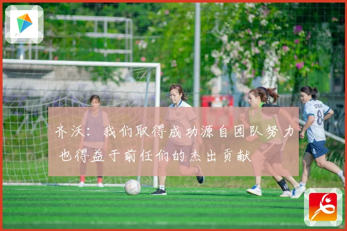 齐沃：我们取得成功源自团队努力 也得益于前任们的杰出贡献