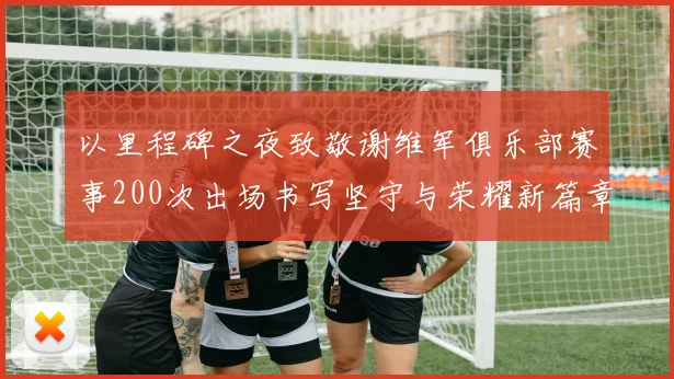 以里程碑之夜致敬谢维军俱乐部赛事200次出场书写坚守与荣耀新篇章