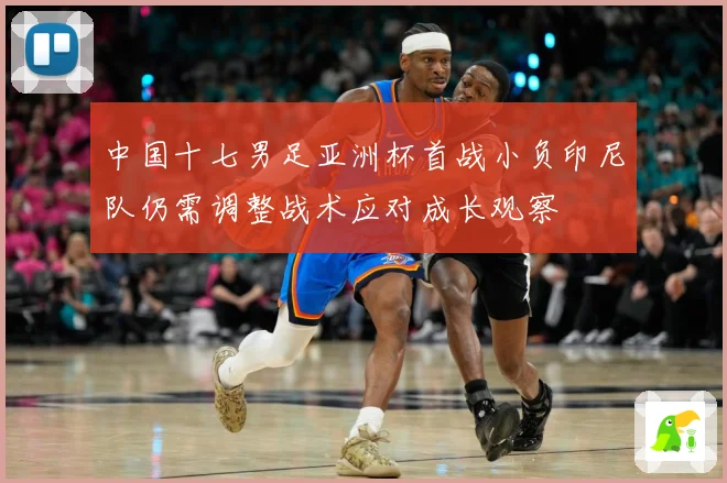 中国十七男足亚洲杯首战小负印尼队仍需调整战术应对成长观察
