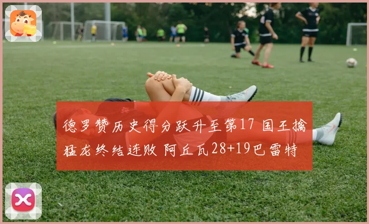 德罗赞历史得分跃升至第17 国王擒猛龙终结连败 阿丘瓦28+19巴雷特20+6
